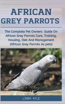 African Grey Parrots: The Complete Pet Owners Guide On African Grey Parrots Care, Training, Housing, Diet And Management