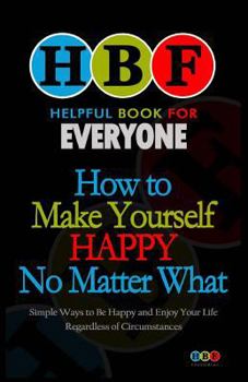 How To Make Yourself Happy No Matter What: Simple Ways To Be Happy And Enjoy Your Life Regardless Of Circumstances