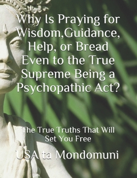Paperback Why Is Praying for Wisdom, Guidance, Help, or Bread Even to the True Supreme Being a Psychopathic Act?: The True Truths that Will Set You Free Book