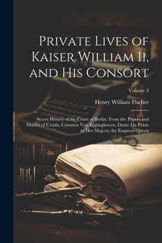 Private Lives of Kaiser William Ii, and His Consort: Secret History of the Court of Berlin, From the Papers and Diaries of Ursula, Countess Von ... to Her Majesty the Empress-Queen; Volume 3