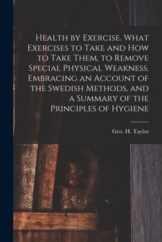 Health by Exercise: What Exercises to Take and How to Take Them, to Remove Special Physical Weakness: Embracing an Account of the Swedish Methods, and a Summary of the Principles of Hygiene