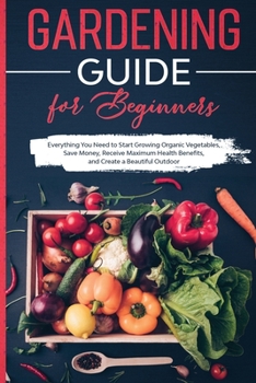 Gardening Guide for Beginners: Everything You Need to Start Growing Organic Vegetables, Save Money, Receive Maximum Health Benefits, and Create a Beautiful Outdoor