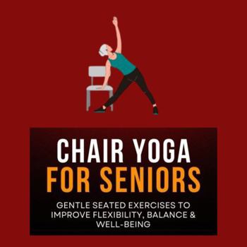 Chair Yoga for Seniors: Gentle Seated Exercises to Improve Flexibility, Balance & Well-Being