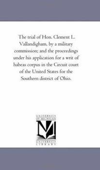 The Trial of Hon. Clement L. Vallandigham: By a Military Commission: And the Proceedings Under His Application for a Writ of Habeas Corpus in the ... States for the Southern District of Ohio