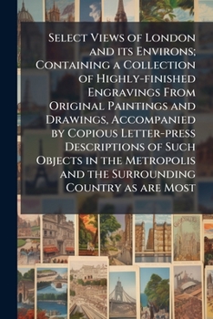 Paperback Select Views of London and its Environs; Containing a Collection of Highly-finished Engravings From Original Paintings and Drawings, Accompanied by Co Book