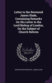 Letter to the Reverend James Slade, Containing Remarks on His Letter to the Lord Bishop of London, on the Subject of Church Reform