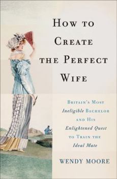 Hardcover How to Create the Perfect Wife: Britain's Most Ineligible Bachelor and His Enlightened Quest to Train the Ideal Mate Book