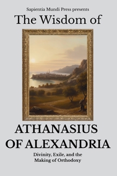 The Wisdom of Athanasius of Alexandria: Divinity, Exile, and the Making of Orthodoxy