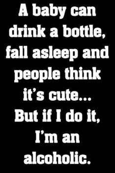 A baby can drink a bottle, fall asleep and people think it’s cute… But if I do it, I’m an alcoholic.: Funny Notebook Sarcastic Humor Journal, perfect ... gift for booze lovers and party animals.