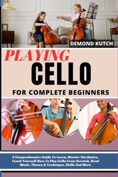 Playing Cello for Complete Beginners: A Comprehensive Guide To Learn, Master The Basics, Teach Yourself How To Play Cello From Scratch, Read Music, Th