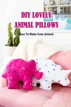 DIY Lovely Animal Pillows: How To Make Cute Animal: DIY Lovely Animal Pillows Book