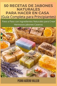 50 RECETAS DE JABONES NATURALES PARA HACER EN CASA: Guía Completa para Principiantes Paso a Paso con Ingredientes Naturales para Crear Hermosos Jabones Caseros (Spanish Edition)