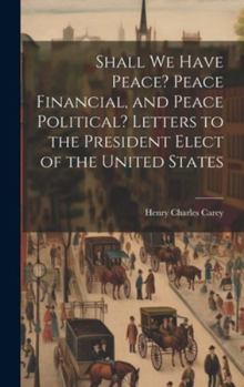 Hardcover Shall We Have Peace? Peace Financial, and Peace Political? Letters to the President Elect of the United States Book
