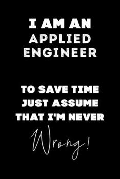 I Am AN Applied Engineer To Save Time Just Assume That I'm Never Wrong!: Lined Job Journal, 120 Pages, 6x9, Soft Cover, Matte Finish, Funny Job Notebook, Funny Gift
