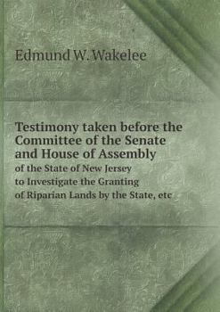 Testimony Taken Before the Committee of the Senate and House of Assembly of the State of New Jersey to Investigate the Granting of Riparian Lands by the State, Etc
