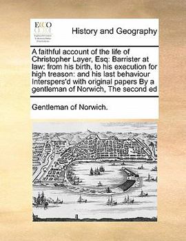 A faithful account of the life of Christopher Layer, Esq: Barrister at law: from his birth, to his execution for high treason: and his last behaviour ... By a gentleman of Norwich, The second ed
