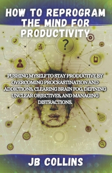 How To Reprogram The Mind For Productivity: Pushing Myself To Stay Productive By Overcoming Procrastination And Addictions, Clearing Brain Fog, Defini