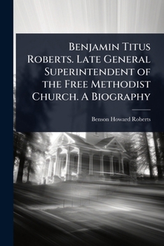 Benjamin Titus Roberts. Late General Superintendent of the Free Methodist Church. a Biography