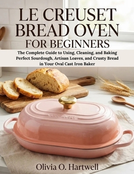 LE CREUSET BREAD OVEN FOR BEGINNERS: The Complete Guide to Using, Cleaning, and Baking Perfect Sourdough, Artisan Loaves, and Crusty Bread in Your ... Baker (The Dutch Oven Mastery Collection)