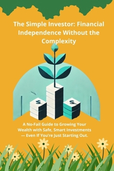 The Simple Investor: Financial Independence Without the Complexity: A No-Fail Guide to Growing Your Wealth with Safe, Smart Investments — Even If ... Out. (The Wealth-Building Mastery Series)
