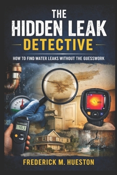The Hidden Leak Detective: A Complete Guide to Finding Water Leaks in Homes, From Showers and Slabs to Pools and Pipes, Using Proven Clues, Tools, and Real-World Techniques