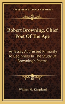 Robert Browning, Chief Poet Of The Age: An Essay Addressed Primarily To Beginners In The Study Of Browning's Poems