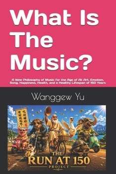 What Is The Music?: A New Philosophy of Music for the Age of AI: Art, Emotion, Song, Happiness, Health, and a Healthy Lifespan of 150 Years (THE RUN AT 150 PROJECT)
