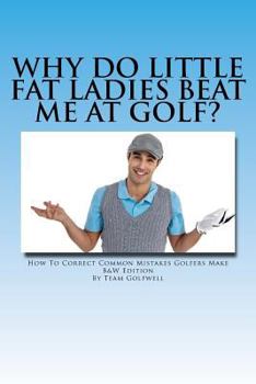 Why Do Little Fat Ladies Beat Me at Golf: How to Easily Correct Common Mistakes Golfers Make