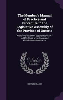Hardcover The Member's Manual of Practice and Procedure in the Legislative Assembly of the Province of Ontario: With Decisions of Mr. Speaker From 1867 to 1893: Book