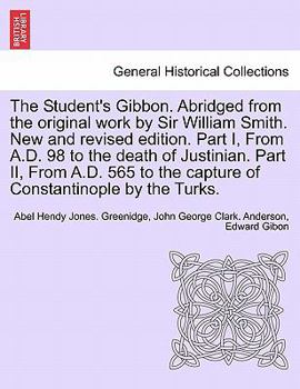 The Student's Gibbon. Abridged from the original work by Sir William Smith. New and revised edition. Part I, From A.D. 98 to the death of Justinian. ... by the Turks. PART II, NEW EDITION