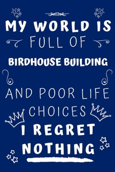 My World Is Full Of Birdhouse Building And Poor Life Choices I Regret Nothing: Perfect Gag Gift For A Lover Of Birdhouse Building | Blank Lined ... 6 X 9 Format | Office Humour And Banter |
