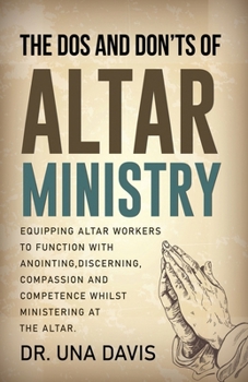 The Do's And Don'ts Of Altar Ministry: Equipping Altar Workers to Function With Anointing, Discerning, Compassion and Competence Whilst Ministering at the Altar