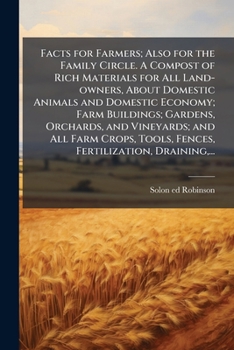 Facts for Farmers; Also for the Family Circle. A Compost of Rich Materials for All Land-owners, About Domestic Animals and Domestic Economy; Farm ... Tools, Fences, Fertilization, Draining, ...