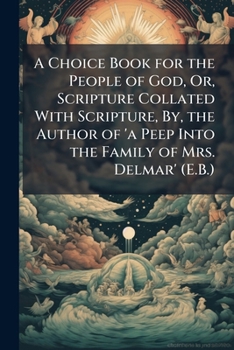 A Choice Book for the People of God, Or, Scripture Collated with Scripture, By, the Author of 'a Peep Into the Family of Mrs. Delmar' (E.B.).