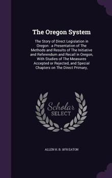 The Oregon System: The Story of Direct Legislation in Oregon: A Presentation of the Methods and Results of the Initiative and Referendum and Recall in Oregon, with Studies of the Measures Accepted or 