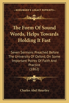 The Form Of Sound Words, Helps Towards Holding It Fast: Seven Sermons Preached Before The University Of Oxford, On Some Important Points Of Faith And Practice