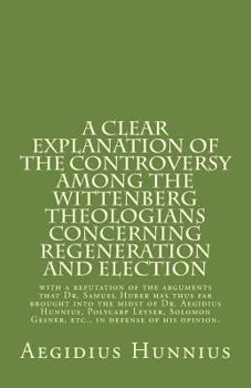A Clear Explanation of the Controversy Among the Wittenberg Theologians: Concerning Regeneration and Election with a Refutation of the Arguments That Dr. Samuel Huber Has Thus Far Brought Into the Mid