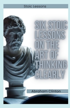 SIX (6) STOIC LESSONS ON THE ART OF THINKING CLEARLY: A Modern Guide to Stoic Philosophy and Rational Thought
