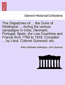 The Dispatches of ... the Duke of Wellington ... during his various campaigns in India, Denmark, Portugal, Spain, the Low Countries and France from ... Compiled ... by Lieut. Colonel Gurwood, etc.
