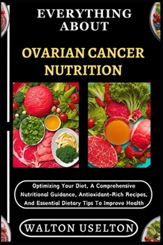 EVERYTHING ABOUT OVARIAN CANCER NUTRITION: Optimizing Your Diet, A Comprehensive Nutritional Guidance, Antioxidant-Rich Recipes, And Essential Dietary Tips To Improve Health