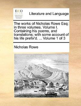 The Works of Nicholas Rowe Esq; in Three Volumes. Volume I. Containing his Poems, and Translations; With Some Account of his Life Prefix'd. ... of 3; Volume 1