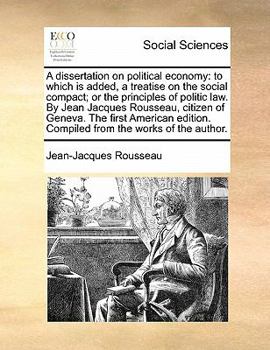 A Dissertation on Political Economy: To Which is Added, a Treatise on the Social Compact; or the Principles of Politic law. By Jean Jacques Rousseau, ... Compiled From the Works of the Author