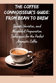 The Coffee Connoisseur’s Guide: From Bean to Brew: Secrets, Varieties, and Masterful Preparation Techniques for the Perfect Aromatic Coffee