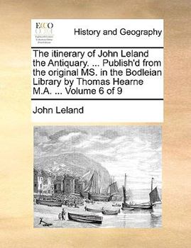The itinerary of John Leland the Antiquary. ... Publish'd from the original MS. in the Bodleian Library by Thomas Hearne M.A. ... Volume 6 of 9