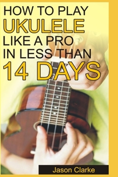 Paperback How to Play Ukulele Like a Pro in Less Than 14 Days: A Beginners Guide To Playing Ukulele, Reading Music, Playing Various Chord, Strumming And Many Mo Book