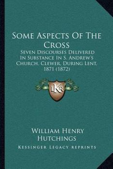 Some Aspects Of The Cross: Seven Discourses Delivered In Substance In S. Andrew's Church, Clewer, During Lent, 1871
