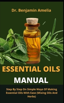 Essential Oils Manual: Step By Step On Simple Ways Of Making Essential Oils With Ease (Mixing Oils And Herbs)