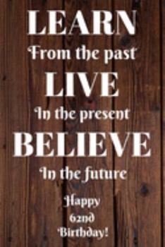 Learn From The Past Live In The Present Believe In The Future Happy 62nd Birthday!: Learn From The Past 62nd Birthday Card Quote Journal / Notebook / ... Gift (6 x 9 - 110 Blank Lined Pages)