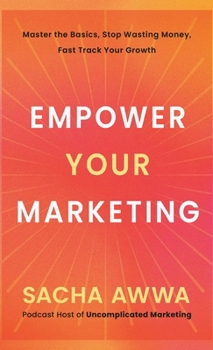 Empower Your Marketing : Master the Basics, Stop Wasting Money, and Fast Track Your Growth