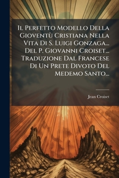 Il Perfetto Modello Della Gioventu Cristiana Nella Vita Di S. Luigi Gonzaga... del P. Giovanni Croiset... Traduzione Dal Francese Di Un Prete Divoto